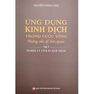 Ứng Dụng Kinh Dịch Trong Cuộc Sống - Tập 3: Nghĩa Lý Của 64 Quẻ Dịch (PNu)
