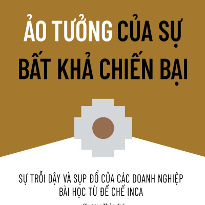 Ảo Tưởng Của Sự Bất Khả Chiến Bại - Sự Trỗi Dậy Và Sụp Đổ Của Các Doanh Nghiệp Bài Học Từ Đế Chế Inca